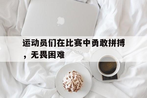 九州官方网站-运动员们在比赛中勇敢拼搏，无畏困难(赛场上运动员们发动勇于拼搏的精神奋勇争先)