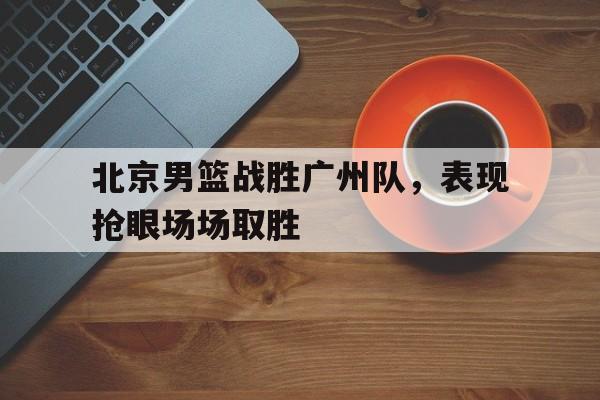 九州娱乐官网-关于北京男篮战胜广州队，表现抢眼场场取胜的信息