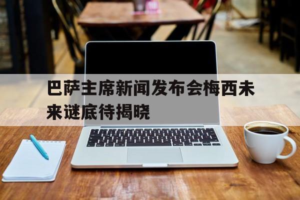 关于巴萨主席新闻发布会梅西未来谜底待揭晓的信息